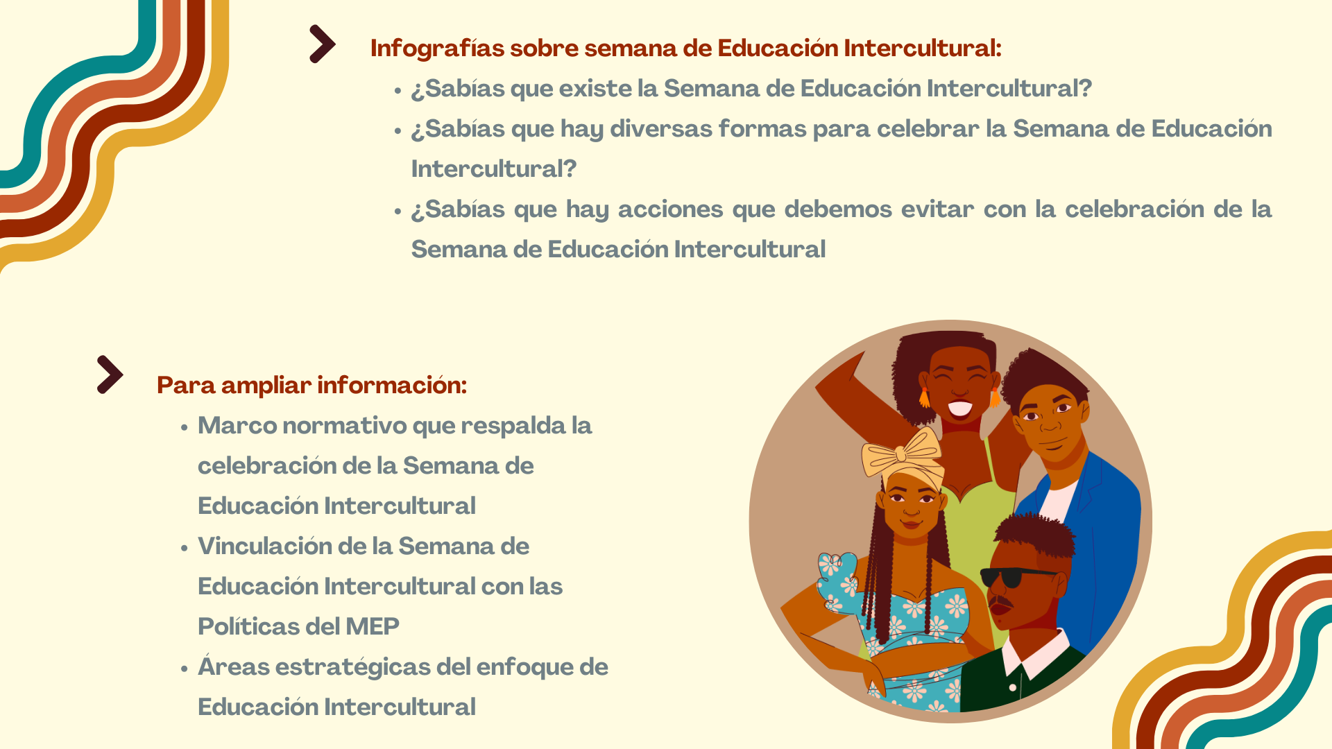 menú-Infografías sobre la Semana de Educación Intercultural Sabías que… ¿Sabías que existe la Semana de Educación Intercultural? ¿Sabías que hay diversas formas para celebrar la Semana de Educación Intercultural? ¿Sabías que hay acciones que debemos evitar con la celebración de la Semana de Educación Intercultural? Para ampliar/profundizar información (texto plano) Marco normativo que respalda la celebración de la Semana de Educación Intercultural Vinculación de la Semana de Educación Intercultural con las Políticas del MEP Áreas estratégicas del enfoque de Educación Intercultural