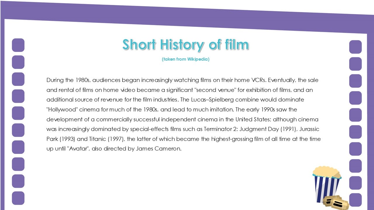Short History of film. During the 1980s, audiences began increasingly watching films on their home VCRs. Eventually, the sale and rental of films on home video became a significant second venue for exhibition of films, and an additional source of revenue for the film industries. The Lucas–Spielberg combine would dominate Hollywood cinema for much of the 1980s, and lead to much imitation. The early 1990s saw the development of a commercially successful independent cinema in the United States: although cinema was increasingly dominated by special-effects films such as Terminator 2: Judgment Day (1991), Jurassic Park (1993) and Titanic (1997), the latter of which became the highest-grossing film of all time at the time up until Avatar, also directed by James Cameron.