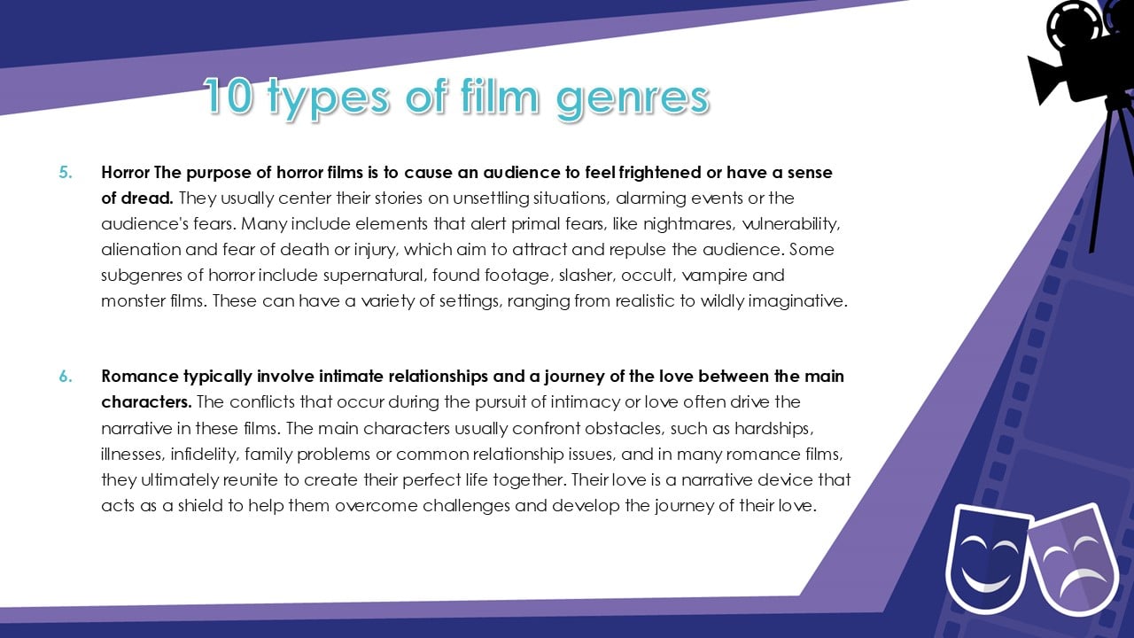 10 types of film genres 5. Horror The purpose of horror films is to cause an audience to feel frightened or have a sense of dread. They usually center their stories on unsettling situations, alarming events or the audience's fears. Many include elements that alert primal fears, like nightmares, vulnerability, alienation and fear of death or injury, which aim to attract and repulse the audience. Some subgenres of horror include supernatural, found footage, slasher, occult, vampire and monster films. These can have a variety of settings, ranging from realistic to wildly imaginative. 6. Romance typically involve intimate relationships and a journey of the love between the main characters. The conflicts that occur during the pursuit of intimacy or love often drive the narrative in these films. The main characters usually confront obstacles, such as hardships, illnesses, infidelity, family problems or common relationship issues, and in many romance films, they ultimately reunite to create their perfect life together. Their love is a narrative device that acts as a shield to help them overcome challenges and develop the journey of their love.