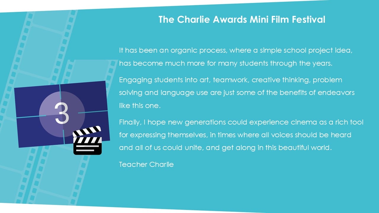 The Charlie Awards Mini Film Festival. It has been an organic process, where a simple school project idea, has become much more for many students through the years. Engaging students into art, teamwork, creative thinking, problem solving and language use are just some of the benefits of endeavors like this one. Finally, I hope new generations could experience cinema as a rich tool for expressing themselves, in times where all voices should be heard and all of us could unite, and get along in this beautiful world. Teacher Charlie